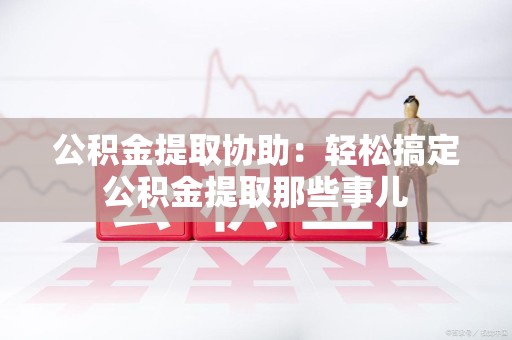 将乐公积金提取协助:轻松搞定公积金提取那些事儿 将乐公积金提取协助:轻松搞定公积金提取那些事儿
