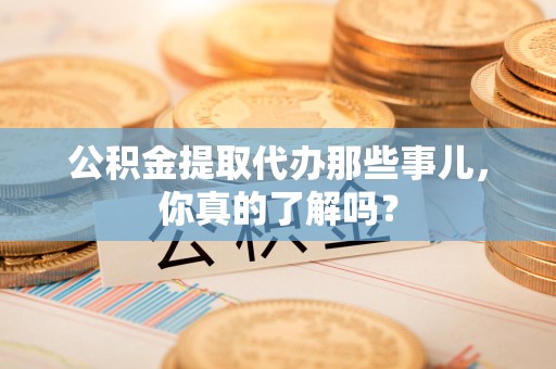 将乐公积金提取代办那些事儿，你真的了解吗？