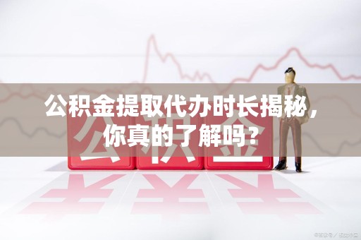 将乐公积金提取代办时长揭秘，你真的了解吗？
